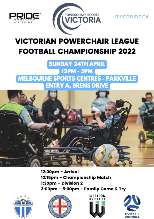 Victorian Powerchair League Football Championship 2022 Sunday 24th April 12pm - 5pm, Melbourne Sports Centres - Parkville, Entry A, 10 Brens Drive. 12:00pm - Arrival 12:15pm - Championship Match 1:30pm - Division 2 3:00pm - 5:00pm - Family Come &amp; Try